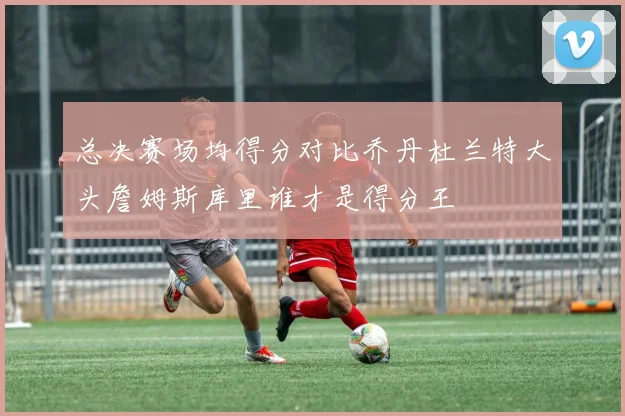 总决赛场均得分对比乔丹杜兰特大头詹姆斯库里谁才是得分王
