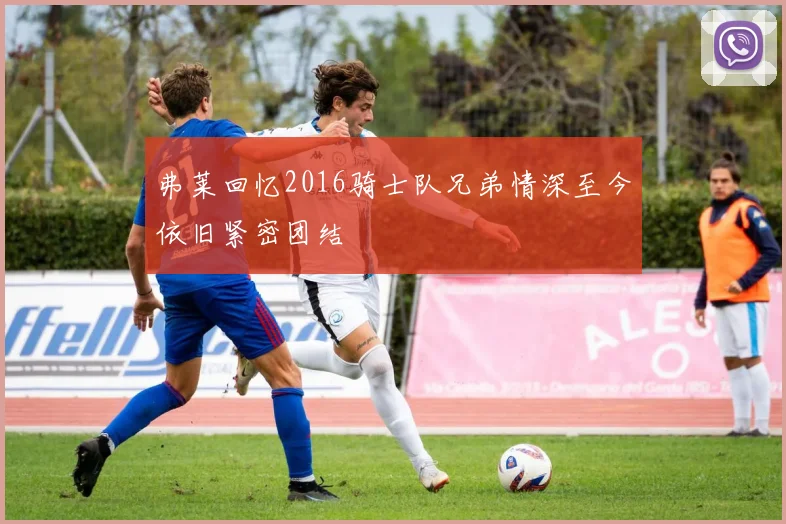 弗莱回忆2016骑士队兄弟情深至今依旧紧密团结
