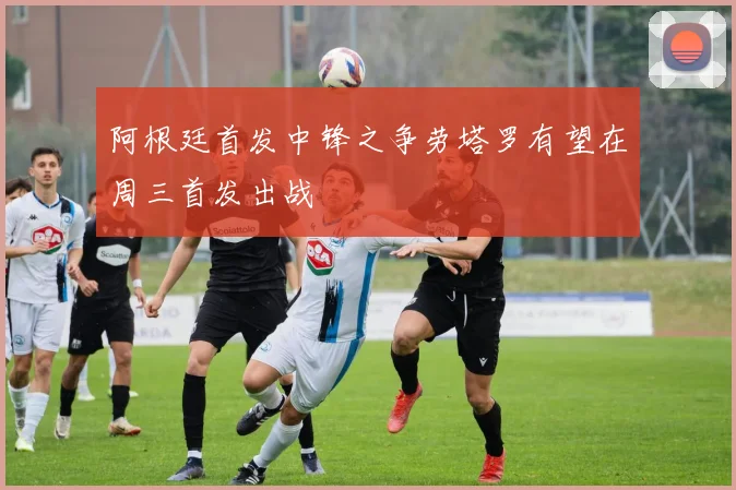 阿根廷首发中锋之争劳塔罗有望在周三首发出战