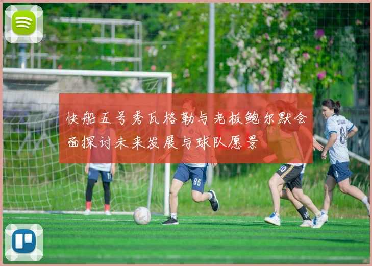 快船五号秀瓦格勒与老板鲍尔默会面探讨未来发展与球队愿景