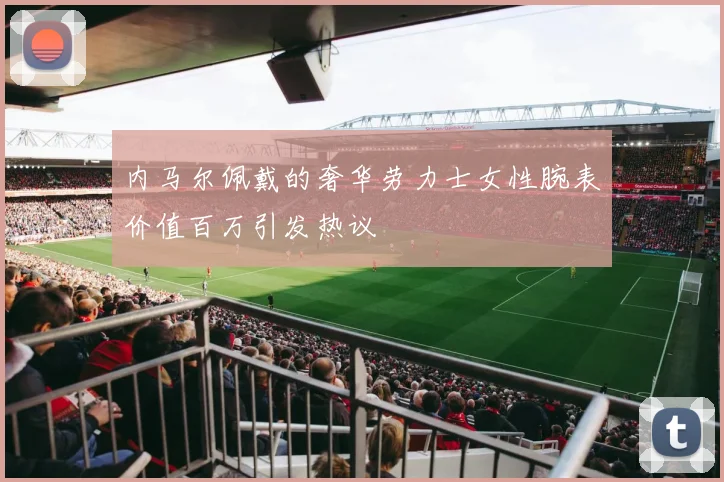 内马尔佩戴的奢华劳力士女性腕表价值百万引发热议